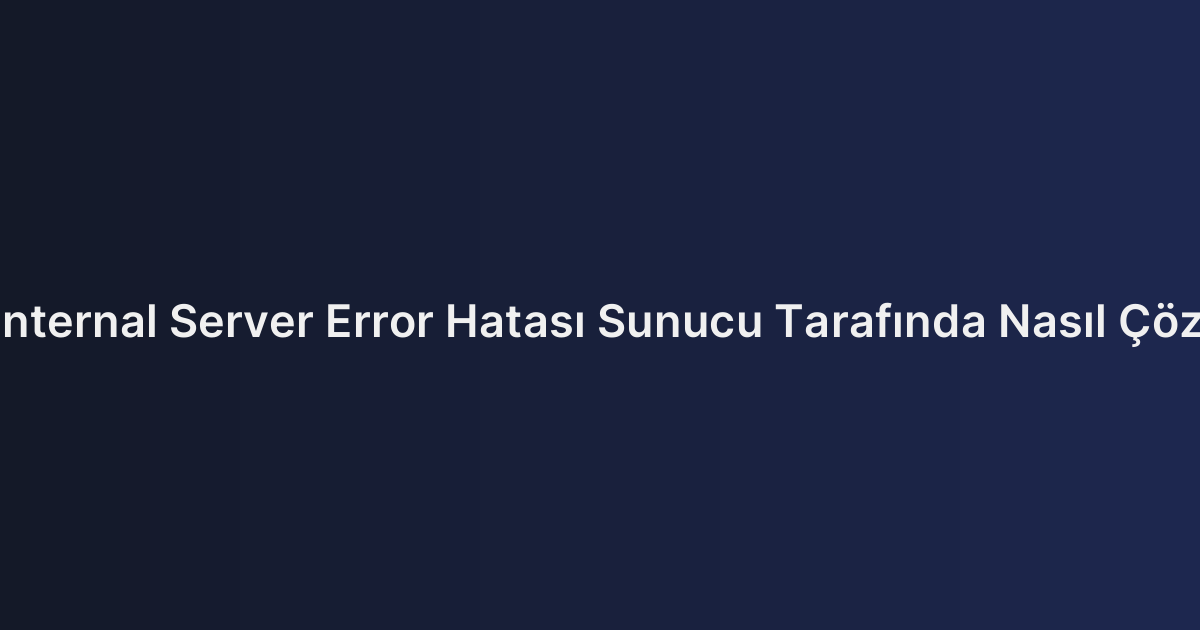 500 Internal Server Error Hatası Sunucu Tarafında Nasıl Çözülür?
